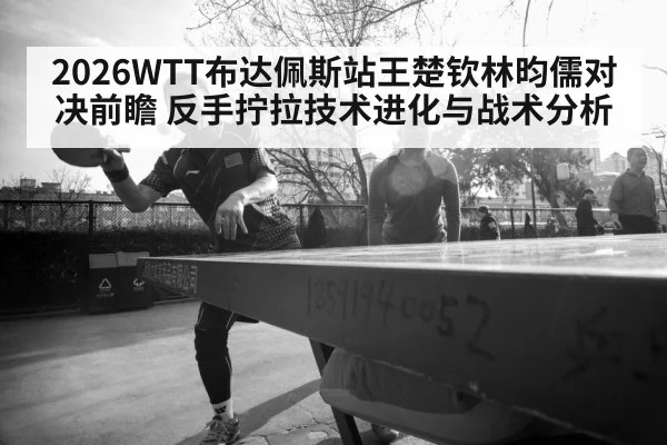2026WTT布达佩斯站王楚钦林昀儒对决前瞻 反手拧拉技术进化与战术分析